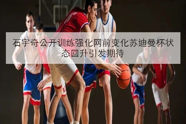 石宇奇公开训练强化网前变化苏迪曼杯状态回升引发期待（mksports）
